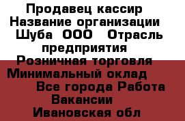 Продавец-кассир › Название организации ­ Шуба, ООО › Отрасль предприятия ­ Розничная торговля › Минимальный оклад ­ 15 000 - Все города Работа » Вакансии   . Ивановская обл.